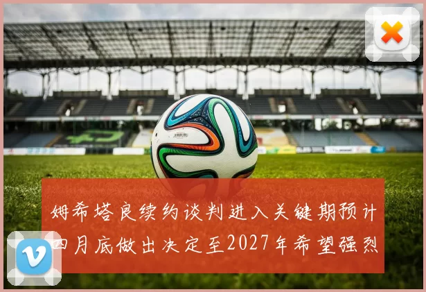 姆希塔良续约谈判进入关键期预计四月底做出决定至2027年希望强烈
