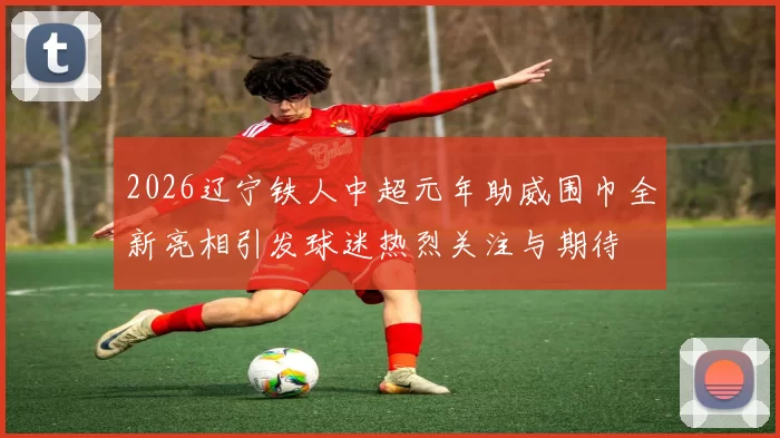 2026辽宁铁人中超元年助威围巾全新亮相引发球迷热烈关注与期待
