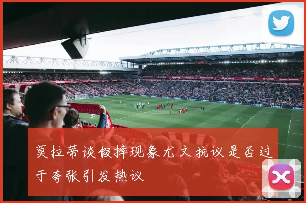 莫拉蒂谈假摔现象尤文抗议是否过于夸张引发热议