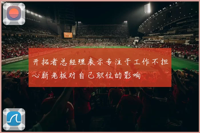 开拓者总经理表示专注于工作不担心新老板对自己职位的影响