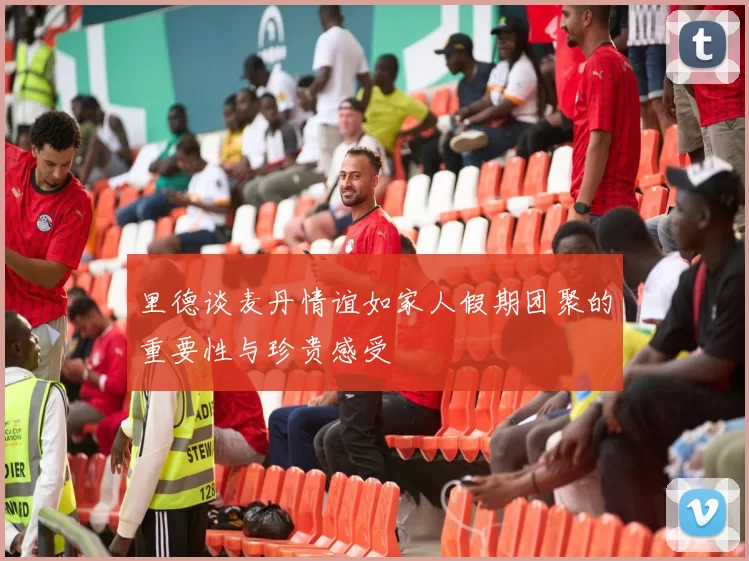 里德谈麦丹情谊如家人假期团聚的重要性与珍贵感受