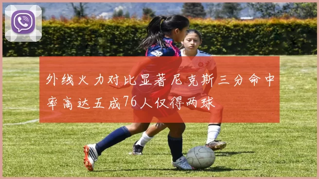 外线火力对比显著尼克斯三分命中率高达五成76人仅得两球