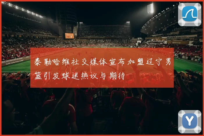 泰勒哈维社交媒体宣布加盟辽宁男篮引发球迷热议与期待