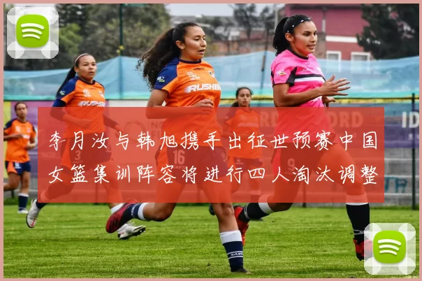 李月汝与韩旭携手出征世预赛中国女篮集训阵容将进行四人淘汰调整