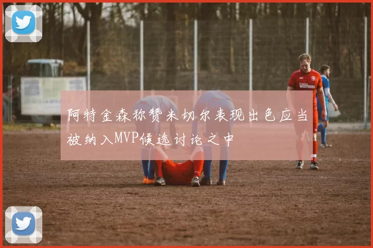 阿特金森称赞米切尔表现出色应当被纳入MVP候选讨论之中
