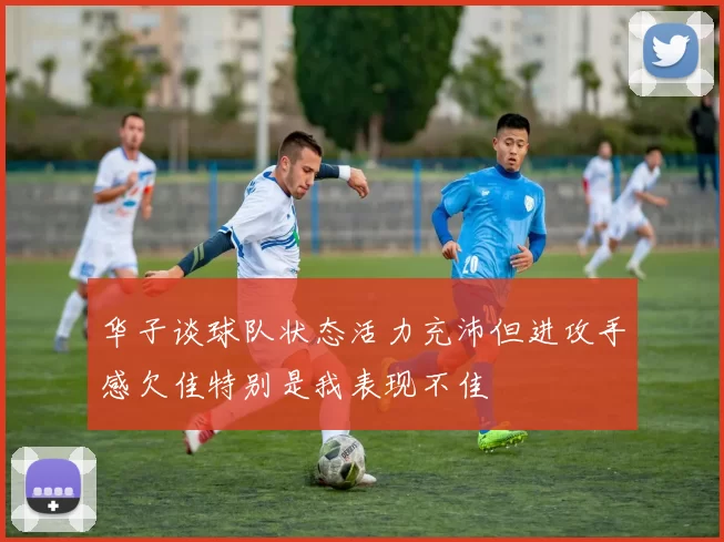 华子谈球队状态活力充沛但进攻手感欠佳特别是我表现不佳
