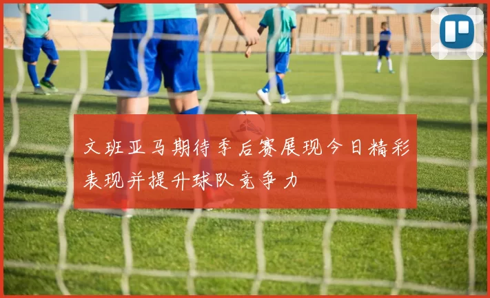 文班亚马期待季后赛展现今日精彩表现并提升球队竞争力