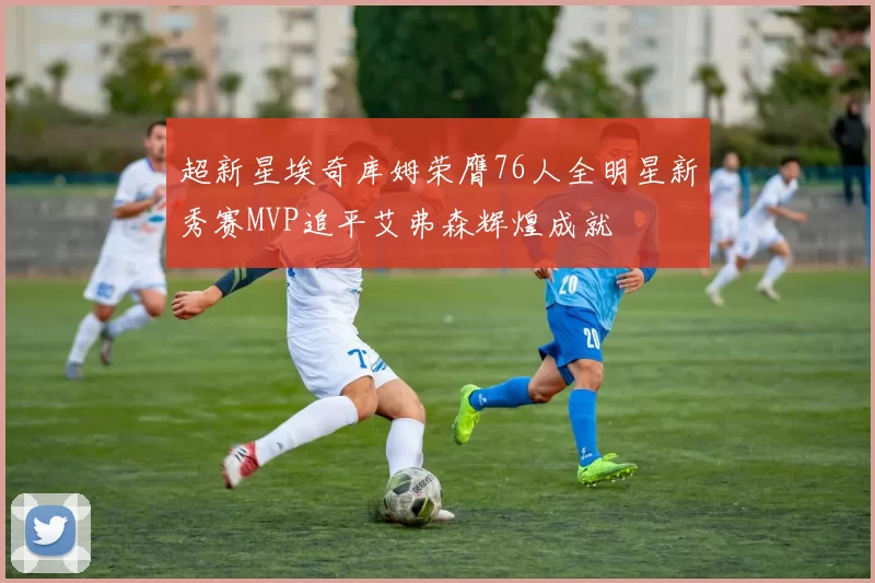 超新星埃奇库姆荣膺76人全明星新秀赛MVP追平艾弗森辉煌成就