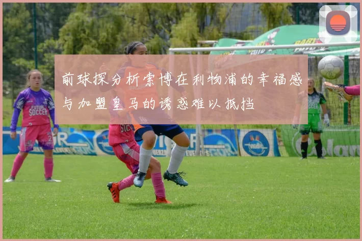 前球探分析索博在利物浦的幸福感与加盟皇马的诱惑难以抵挡