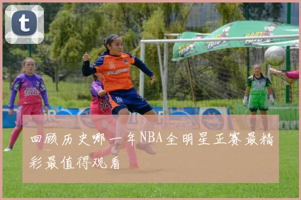 回顾历史哪一年NBA全明星正赛最精彩最值得观看
