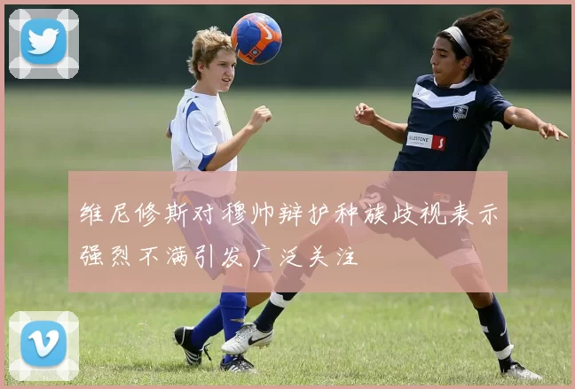 维尼修斯对穆帅辩护种族歧视表示强烈不满引发广泛关注