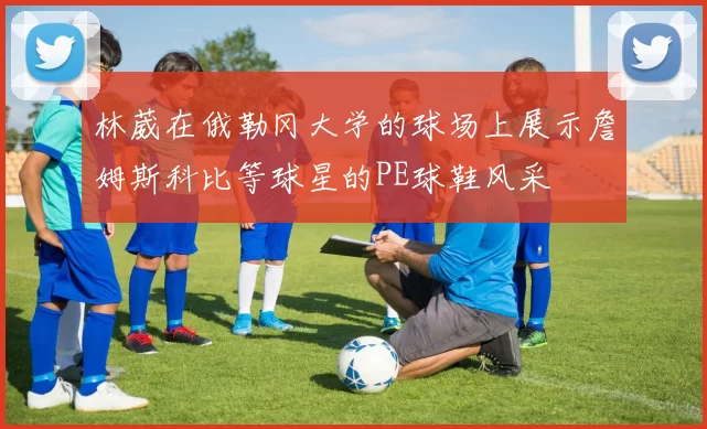 林葳在俄勒冈大学的球场上展示詹姆斯科比等球星的PE球鞋风采