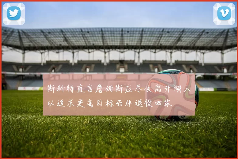 斯科特直言詹姆斯应尽快离开湖人以追求更高目标而非退役回家