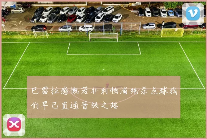 巴雷拉感慨若非利物浦绝杀点球我们早已直通晋级之路