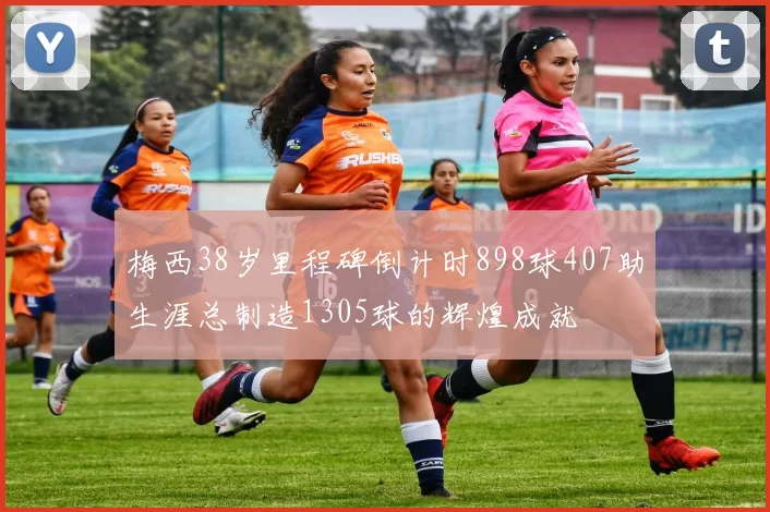 梅西38岁里程碑倒计时898球407助生涯总制造1305球的辉煌成就