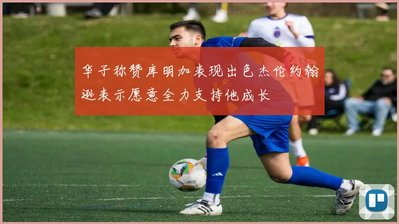 华子称赞库明加表现出色杰伦约翰逊表示愿意全力支持他成长